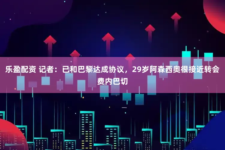 乐盈配资 记者：已和巴黎达成协议，29岁阿森西奥很接近转会费内巴切