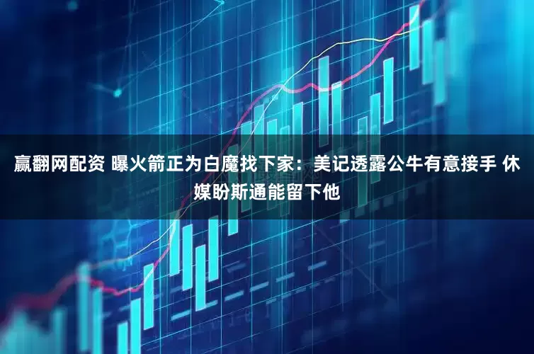 赢翻网配资 曝火箭正为白魔找下家：美记透露公牛有意接手 休媒盼斯通能留下他