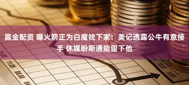 赢金配资 曝火箭正为白魔找下家：美记透露公牛有意接手 休媒盼斯通能留下他