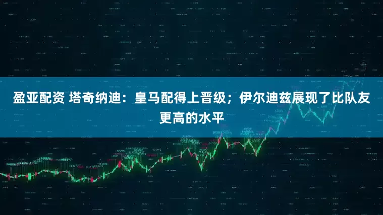 盈亚配资 塔奇纳迪：皇马配得上晋级；伊尔迪兹展现了比队友更高的水平