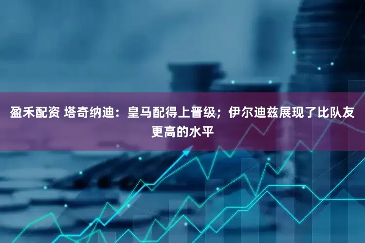盈禾配资 塔奇纳迪：皇马配得上晋级；伊尔迪兹展现了比队友更高的水平