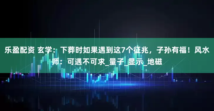 乐盈配资 玄学：下葬时如果遇到这7个征兆，子孙有福！风水师：可遇不可求_量子_显示_地磁