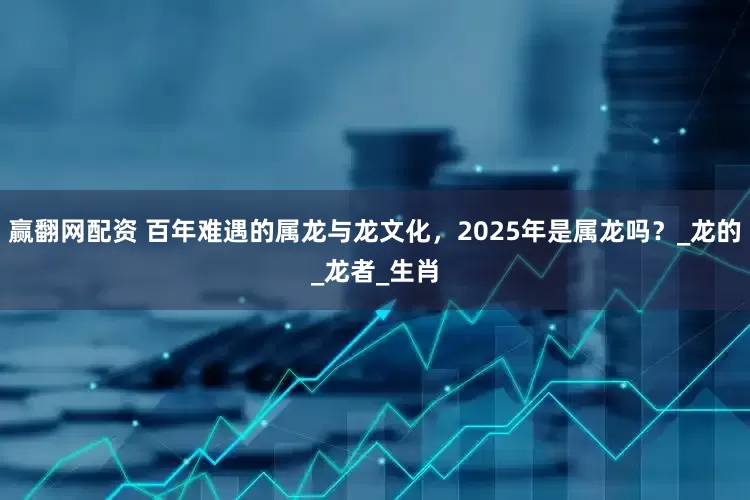 赢翻网配资 百年难遇的属龙与龙文化，2025年是属龙吗？_龙的_龙者_生肖