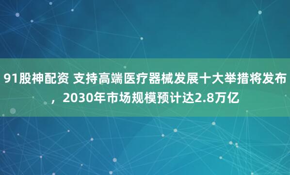 91股神配资 支持高端医疗器械发展十大举措将发布，2030年市场规模预计达2.8万亿