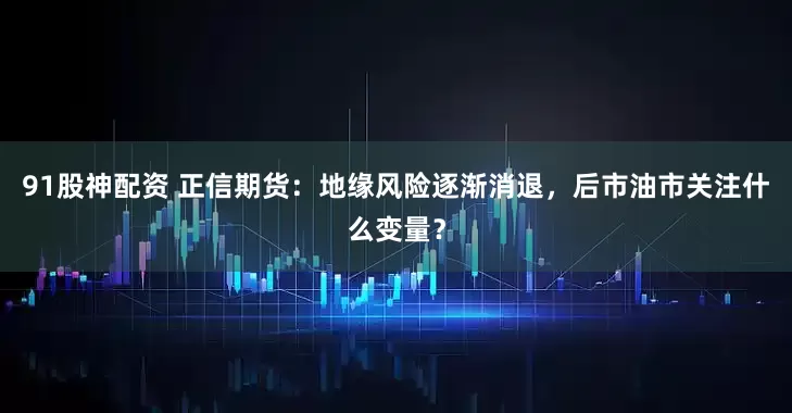 91股神配资 正信期货：地缘风险逐渐消退，后市油市关注什么变量？
