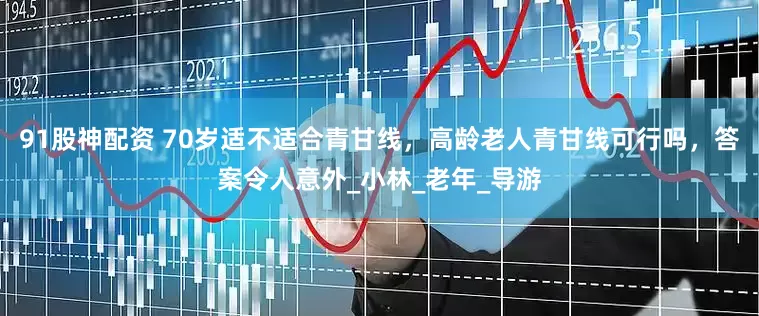 91股神配资 70岁适不适合青甘线，高龄老人青甘线可行吗，答案令人意外_小林_老年_导游