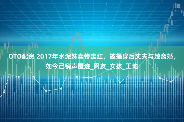 OTO配资 2017年水泥妹卖惨走红，被揭穿后丈夫与她离婚，如今已销声匿迹_网友_女孩_工地