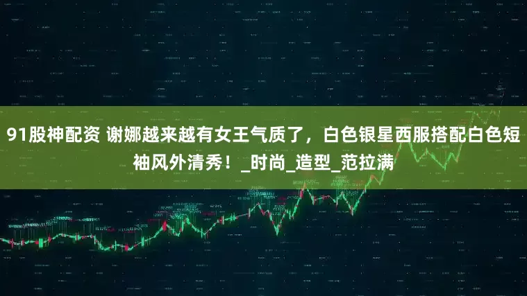 91股神配资 谢娜越来越有女王气质了，白色银星西服搭配白色短袖风外清秀！_时尚_造型_范拉满
