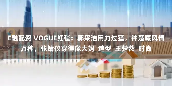 E融配资 VOGUE红毯：郭采洁用力过猛，钟楚曦风情万种，张婧仪穿得像大妈_造型_王楚然_时尚
