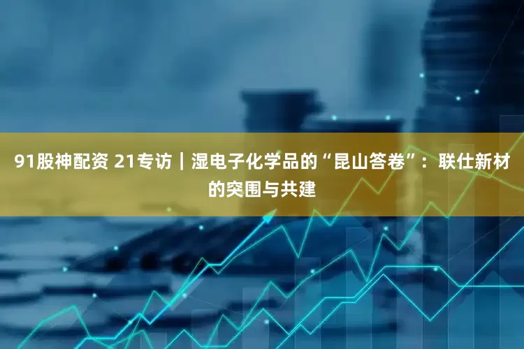 91股神配资 21专访｜湿电子化学品的“昆山答卷”：联仕新材的突围与共建