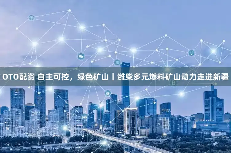 OTO配资 自主可控，绿色矿山丨潍柴多元燃料矿山动力走进新疆