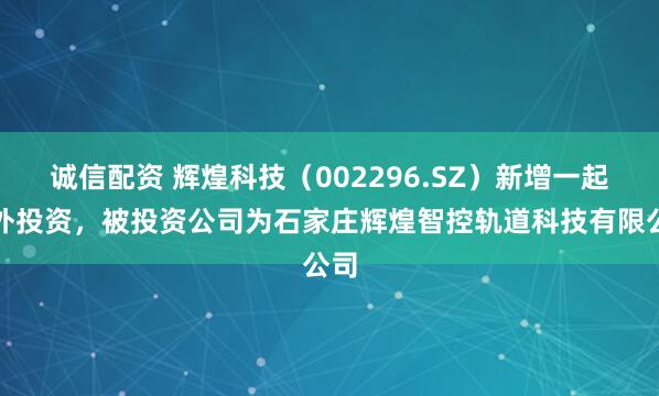 诚信配资 辉煌科技（002296.SZ）新增一起对外投资，被投资公司为石家庄辉煌智控轨道科技有限公司