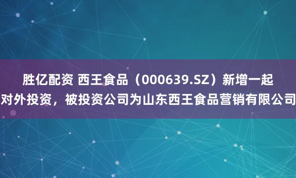 胜亿配资 西王食品（000639.SZ）新增一起对外投资，被投资公司为山东西王食品营销有限公司