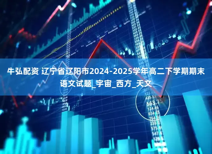 牛弘配资 辽宁省辽阳市2024-2025学年高二下学期期末语文试题_宇宙_西方_天文