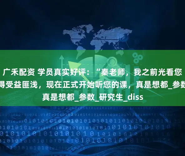 广禾配资 学员真实好评：“秦老师，我之前光看您的公众号就觉得受益匪浅，现在正式开始听您的课，真是想都_参数_研究生_diss
