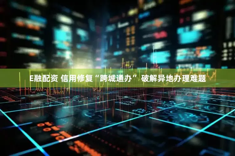 E融配资 信用修复“跨城通办” 破解异地办理难题