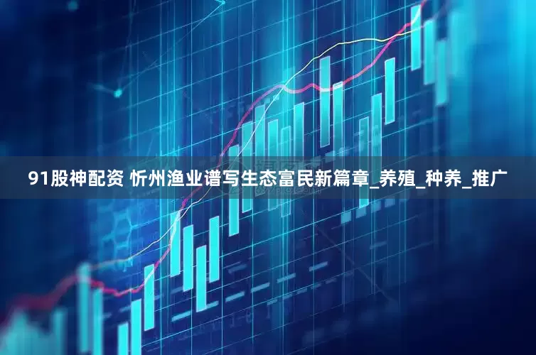 91股神配资 忻州渔业谱写生态富民新篇章_养殖_种养_推广