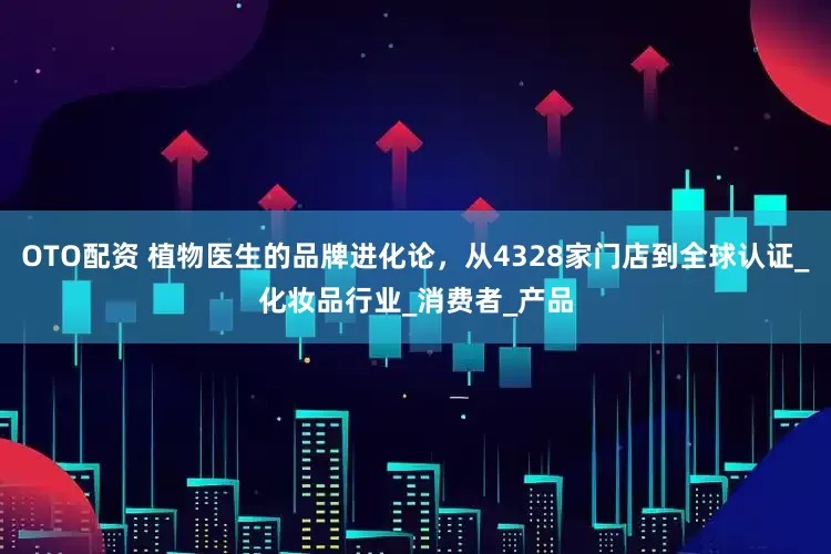 OTO配资 植物医生的品牌进化论，从4328家门店到全球认证_化妆品行业_消费者_产品