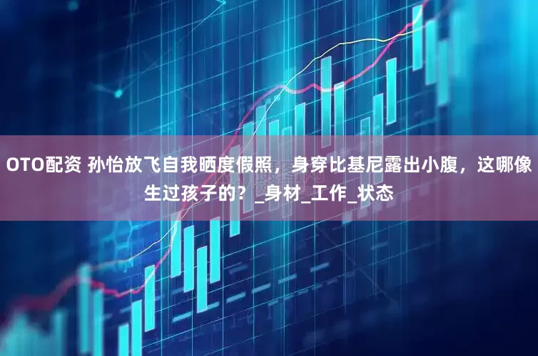 OTO配资 孙怡放飞自我晒度假照，身穿比基尼露出小腹，这哪像生过孩子的？_身材_工作_状态