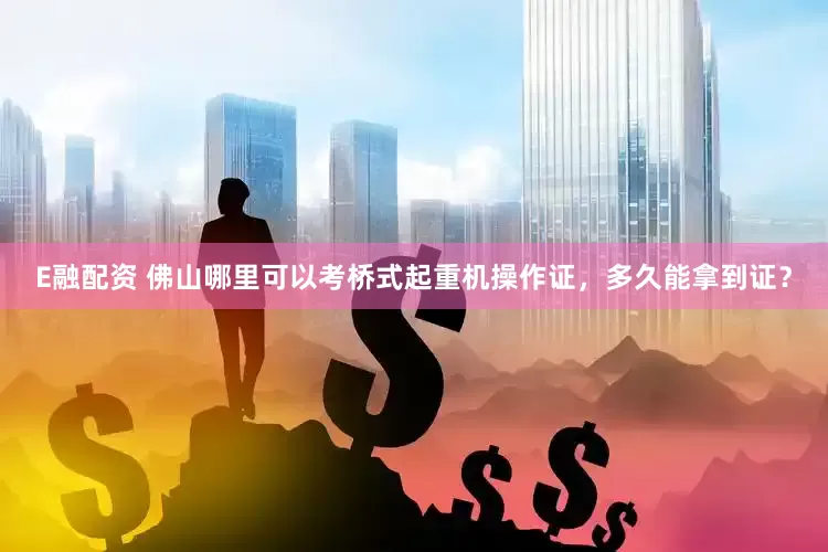 E融配资 佛山哪里可以考桥式起重机操作证，多久能拿到证？