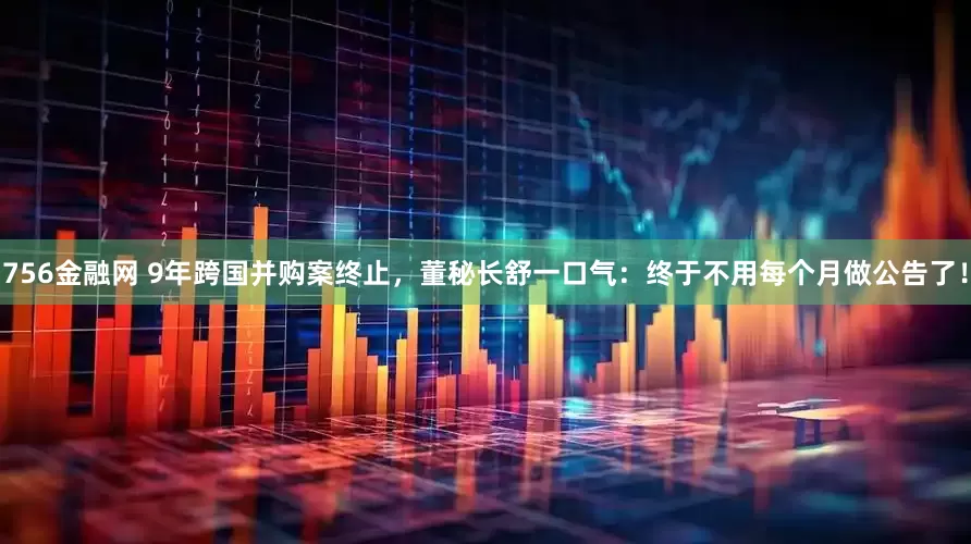 756金融网 9年跨国并购案终止，董秘长舒一口气：终于不用每个月做公告了！