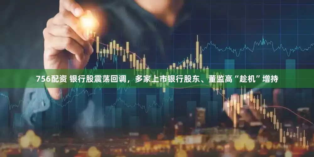 756配资 银行股震荡回调，多家上市银行股东、董监高“趁机”增持