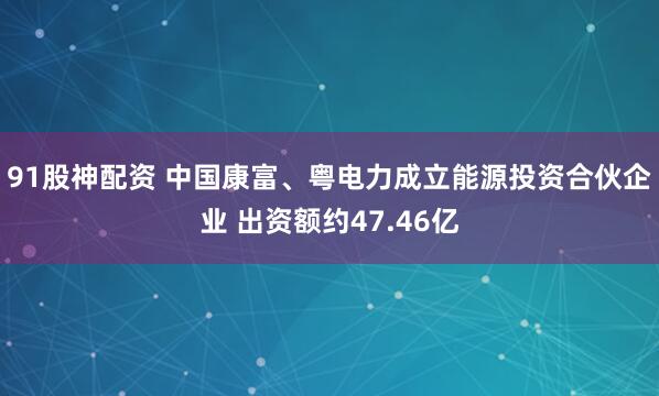 91股神配资 中国康富、粤电力成立能源投资合伙企业 出资额约47.46亿