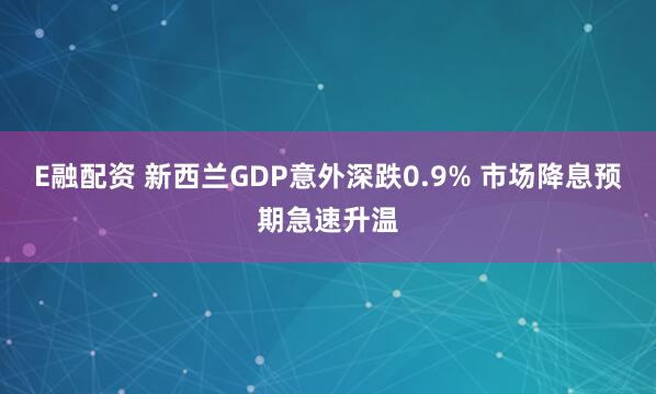 E融配资 新西兰GDP意外深跌0.9% 市场降息预期急速升温