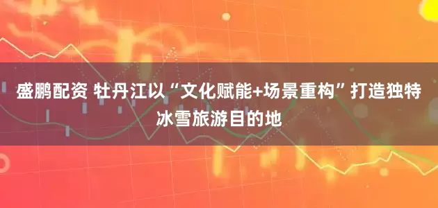 盛鹏配资 牡丹江以“文化赋能+场景重构”打造独特冰雪旅游目的地